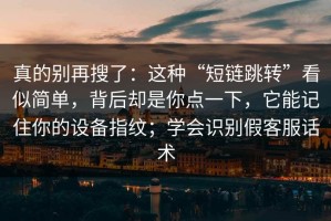 真的别再搜了：这种“短链跳转”看似简单，背后却是你点一下，它能记住你的设备指纹；学会识别假客服话术