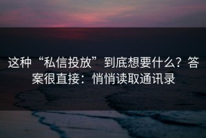 这种“私信投放”到底想要什么？答案很直接：悄悄读取通讯录