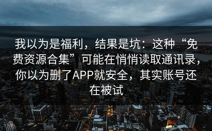 我以为是福利，结果是坑：这种“免费资源合集”可能在悄悄读取通讯录，你以为删了APP就安全，其实账号还在被试
